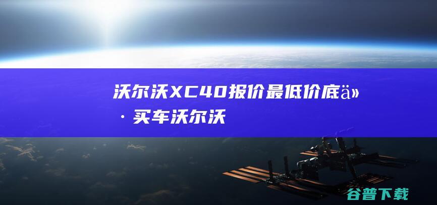 沃尔沃XC40报价_最低价_底价买车_沃尔沃XC40值得买